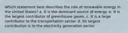 Which statement best describes the role of renewable energy in the United States? a. It is the dominant source of energy. b. It is the largest contributor of greenhouse gases. c. It is a large contributor to the transportation sector. d. Its largest contribution is to the electricity generation sector.