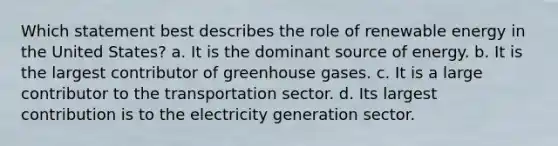 Which statement best describes the role of renewable energy in the United States? a. It is the dominant source of energy. b. It is the largest contributor of greenhouse gases. c. It is a large contributor to the transportation sector. d. Its largest contribution is to the electricity generation sector.