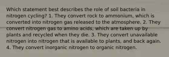 Which statement best describes the role of soil bacteria in nitrogen cycling? 1. They convert rock to ammonium, which is converted into nitrogen gas released to the atmosphere. 2. They convert nitrogen gas to amino acids, which are taken up by plants and recycled when they die. 3. They convert unavailable nitrogen into nitrogen that is available to plants, and back again. 4. They convert inorganic nitrogen to organic nitrogen.