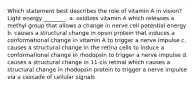 Which statement best describes the role of vitamin A in vision? Light energy ________. a. oxidizes vitamin A which releases a methyl group that allows a change in nerve cell potential energy b. causes a structural change in opsin protein that induces a conformational change in vitamin A to trigger a nerve impulse c. causes a structural change in the retina cells to induce a conformational change in rhodopsin to trigger a nerve impulse d. causes a structural change in 11-cis retinal which causes a structural change in rhodopsin protein to trigger a nerve impulse via a cascade of cellular signals