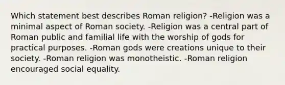 Which statement best describes Roman religion? -Religion was a minimal aspect of Roman society. -Religion was a central part of Roman public and familial life with the worship of gods for practical purposes. -Roman gods were creations unique to their society. -Roman religion was monotheistic. -Roman religion encouraged social equality.