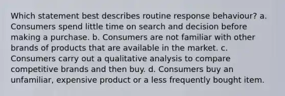 Which statement best describes routine response behaviour? a. Consumers spend little time on search and decision before making a purchase. b. Consumers are not familiar with other brands of products that are available in the market. c. Consumers carry out a qualitative analysis to compare competitive brands and then buy. d. Consumers buy an unfamiliar, expensive product or a less frequently bought item.