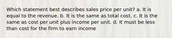 Which statement best describes sales price per unit? a. It is equal to the revenue. b. It is the same as total cost. c. It is the same as cost per unit plus income per unit. d. It must be <a href='https://www.questionai.com/knowledge/k7BtlYpAMX-less-than' class='anchor-knowledge'>less than</a> cost for the firm to earn income