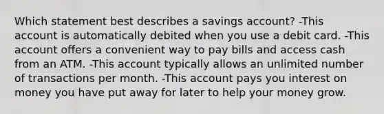 Which statement best describes a savings account? -This account is automatically debited when you use a debit card. -This account offers a convenient way to pay bills and access cash from an ATM. -This account typically allows an unlimited number of transactions per month. -This account pays you interest on money you have put away for later to help your money grow.