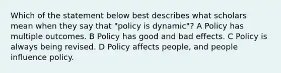 Which of the statement below best describes what scholars mean when they say that "policy is dynamic"? A Policy has multiple outcomes. B Policy has good and bad effects. C Policy is always being revised. D Policy affects people, and people influence policy.