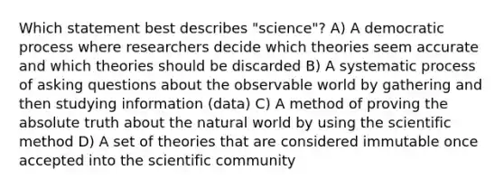 Which statement best describes "science"? A) A democratic process where researchers decide which theories seem accurate and which theories should be discarded B) A systematic process of <a href='https://www.questionai.com/knowledge/kcqzz1sAJu-asking-questions' class='anchor-knowledge'>asking questions</a> about the observable world by gathering and then studying information (data) C) A method of proving the absolute truth about the natural world by using <a href='https://www.questionai.com/knowledge/koXrTCHtT5-the-scientific-method' class='anchor-knowledge'>the scientific method</a> D) A set of theories that are considered immutable once accepted into the scientific community