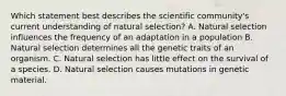 Which statement best describes the scientific community's current understanding of natural selection? A. Natural selection influences the frequency of an adaptation in a population B. Natural selection determines all the genetic traits of an organism. C. Natural selection has little effect on the survival of a species. D. Natural selection causes mutations in genetic material.