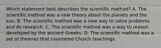 Which statement best describes the scientific method? A. The scientific method was a new theory about the planets and the sun. B. The scientific method was a new way to solve problems and do research. C. The scientific method was a way to reason developed by the ancient Greeks. D. The scientific method was a set of theories that countered Church teachings.