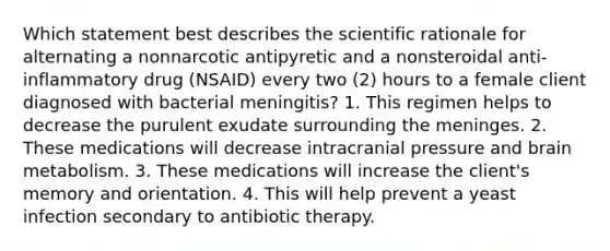 Which statement best describes the scientific rationale for alternating a nonnarcotic antipyretic and a nonsteroidal anti-inflammatory drug (NSAID) every two (2) hours to a female client diagnosed with bacterial meningitis? 1. This regimen helps to decrease the purulent exudate surrounding the meninges. 2. These medications will decrease intracranial pressure and brain metabolism. 3. These medications will increase the client's memory and orientation. 4. This will help prevent a yeast infection secondary to antibiotic therapy.