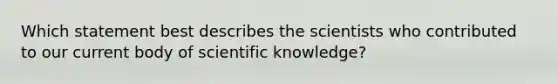 Which statement best describes the scientists who contributed to our current body of scientific knowledge?