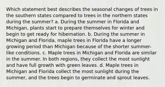 Which statement best describes the seasonal changes of trees in the southern states compared to trees in the northern states during the summer? a. During the summer in Florida and Michigan, plants start to prepare themselves for winter and begin to get ready for hibernation. b. During the summer in Michigan and Florida, maple trees in Florida have a longer growing period than Michigan because of the shorter summer-like conditions. c. Maple trees in Michigan and Florida are similar in the summer. In both regions, they collect the most sunlight and have full growth with green leaves. d. Maple trees in Michigan and Florida collect the most sunlight during the summer, and the trees begin to germinate and sprout leaves.