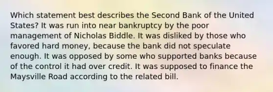 Which statement best describes the Second Bank of the United States? It was run into near bankruptcy by the poor management of Nicholas Biddle. It was disliked by those who favored hard money, because the bank did not speculate enough. It was opposed by some who supported banks because of the control it had over credit. It was supposed to finance the Maysville Road according to the related bill.