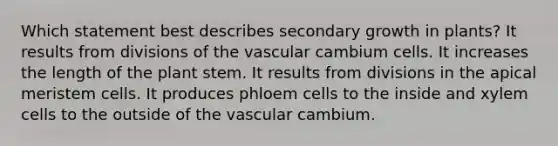 Which statement best describes secondary growth in plants? It results from divisions of the vascular cambium cells. It increases the length of the plant stem. It results from divisions in the apical meristem cells. It produces phloem cells to the inside and xylem cells to the outside of the vascular cambium.