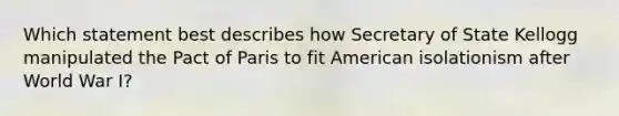 Which statement best describes how Secretary of State Kellogg manipulated the Pact of Paris to fit American isolationism after World War I?