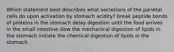 Which statement best describes what secretions of the parietal cells do upon activation by stomach acidity? break peptide bonds of proteins in the stomach delay digestion until the food arrives in the small intestine slow the mechanical digestion of lipids in the stomach initiate the chemical digestion of lipids in the stomach