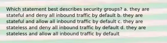 Which statement best describes security groups? a. they are stateful and deny all inbound traffic by default b. they are stateful and allow all inbound traffic by default c. they are stateless and deny all inbound traffic by default d. they are stateless and allow all inbound traffic by default