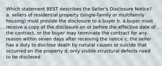 Which statement BEST describes the Seller's Disclosure Notice? a. sellers of residential property (single-family or multifamily housing) must provide the disclosure to a buyer b. a buyer must receive a copy of the disclosure on or before the effective date of the contract, or the buyer may terminate the contract for any reason within seven days after receiving the notice c. the seller has a duty to disclose death by natural causes or suicide that occurred on the property d. only visible structural defects need to be disclosed