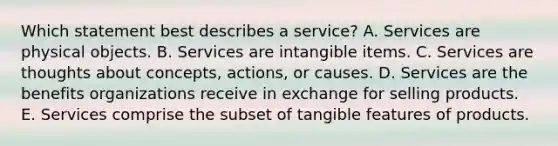 Which statement best describes a service? A. Services are physical objects. B. Services are intangible items. C. Services are thoughts about concepts, actions, or causes. D. Services are the benefits organizations receive in exchange for selling products. E. Services comprise the subset of tangible features of products.