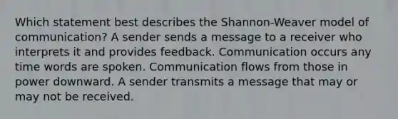 Which statement best describes the Shannon-Weaver model of communication? A sender sends a message to a receiver who interprets it and provides feedback. Communication occurs any time words are spoken. Communication flows from those in power downward. A sender transmits a message that may or may not be received.