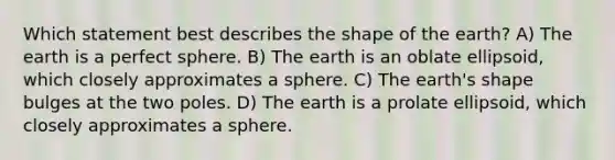 Which statement best describes the shape of the earth? A) The earth is a perfect sphere. B) The earth is an oblate ellipsoid, which closely approximates a sphere. C) The earth's shape bulges at the two poles. D) The earth is a prolate ellipsoid, which closely approximates a sphere.