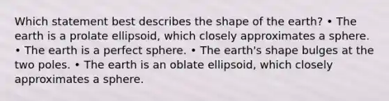 Which statement best describes the shape of the earth? • The earth is a prolate ellipsoid, which closely approximates a sphere. • The earth is a perfect sphere. • The earth's shape bulges at the two poles. • The earth is an oblate ellipsoid, which closely approximates a sphere.