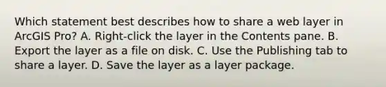 Which statement best describes how to share a web layer in ArcGIS Pro? A. Right-click the layer in the Contents pane. B. Export the layer as a file on disk. C. Use the Publishing tab to share a layer. D. Save the layer as a layer package.