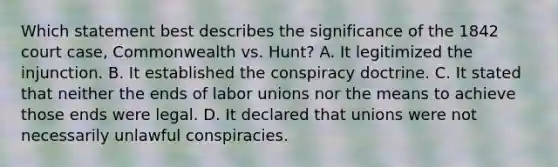 Which statement best describes the significance of the 1842 court case, Commonwealth vs. Hunt? A. It legitimized the injunction. B. It established the conspiracy doctrine. C. It stated that neither the ends of labor unions nor the means to achieve those ends were legal. D. It declared that unions were not necessarily unlawful conspiracies.