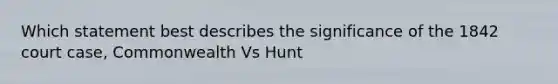 Which statement best describes the significance of the 1842 court case, Commonwealth Vs Hunt