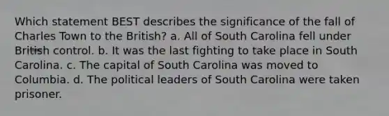 Which statement BEST describes the significance of the fall of Charles Town to the British? a. All of South Carolina fell under British control. b. It was the last fighting to take place in South Carolina. c. The capital of South Carolina was moved to Columbia. d. The political leaders of South Carolina were taken prisoner.