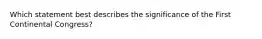 Which statement best describes the significance of the First Continental Congress?
