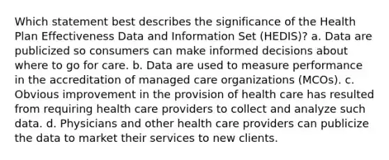 Which statement best describes the significance of the Health Plan Effectiveness Data and Information Set (HEDIS)? a. Data are publicized so consumers can make informed decisions about where to go for care. b. Data are used to measure performance in the accreditation of managed care organizations (MCOs). c. Obvious improvement in the provision of health care has resulted from requiring health care providers to collect and analyze such data. d. Physicians and other health care providers can publicize the data to market their services to new clients.