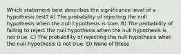 Which statement best describes the significance level of a hypothesis test? A) The probability of rejecting the null hypothesis when the null hypothesis is true. B) The probability of failing to reject the null hypothesis when the null hypothesis is not true. C) The probability of rejecting the null hypothesis when the null hypothesis is not true. D) None of these