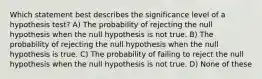 Which statement best describes the significance level of a hypothesis test? A) The probability of rejecting the null hypothesis when the null hypothesis is not true. B) The probability of rejecting the null hypothesis when the null hypothesis is true. C) The probability of failing to reject the null hypothesis when the null hypothesis is not true. D) None of these