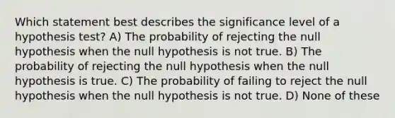 Which statement best describes the significance level of a hypothesis test? A) The probability of rejecting the null hypothesis when the null hypothesis is not true. B) The probability of rejecting the null hypothesis when the null hypothesis is true. C) The probability of failing to reject the null hypothesis when the null hypothesis is not true. D) None of these