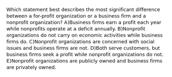 Which statement best describes the most significant difference between a for-profit organization or a business firm and a nonprofit organization? A)Business firms earn a profit each year while nonprofits operate at a deficit annually. B)Nonprofit organizations do not carry on economic activities while business firms do. C)Nonprofit organizations are concerned with social issues and business firms are not. D)Both serve customers, but business firms seek a profit while nonprofit organizations do not. E)Nonprofit organizations are publicly owned and business firms are privately owned.