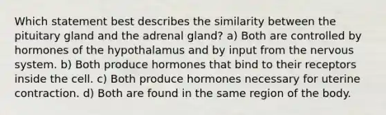 Which statement best describes the similarity between the pituitary gland and the adrenal gland? a) Both are controlled by hormones of the hypothalamus and by input from the nervous system. b) Both produce hormones that bind to their receptors inside the cell. c) Both produce hormones necessary for uterine contraction. d) Both are found in the same region of the body.