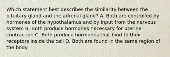 Which statement best describes the similarity between the pituitary gland and the adrenal gland? A. Both are controlled by hormones of the hypothalamus and by input from the nervous system B. Both produce hormones necessary for uterine contraction C. Both produce hormones that bind to their receptors inside the cell D. Both are found in the same region of the body