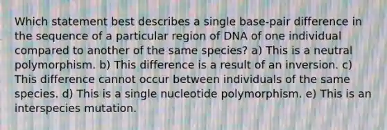 Which statement best describes a single base‑pair difference in the sequence of a particular region of DNA of one individual compared to another of the same species? a) This is a neutral polymorphism. b) This difference is a result of an inversion. c) This difference cannot occur between individuals of the same species. d) This is a single nucleotide polymorphism. e) This is an interspecies mutation.