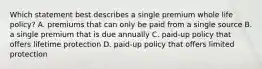 Which statement best describes a single premium whole life policy? A. premiums that can only be paid from a single source B. a single premium that is due annually C. paid-up policy that offers lifetime protection D. paid-up policy that offers limited protection