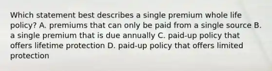 Which statement best describes a single premium whole life policy? A. premiums that can only be paid from a single source B. a single premium that is due annually C. paid-up policy that offers lifetime protection D. paid-up policy that offers limited protection