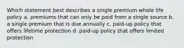 Which statement best describes a single premium whole life policy a. premiums that can only be paid from a single source b. a single premium that is due annually c. paid-up policy that offers lifetime protection d. paid-up policy that offers limited protection