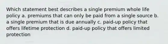 Which statement best describes a single premium whole life policy a. premiums that can only be paid from a single source b. a single premium that is due annually c. paid-up policy that offers lifetime protection d. paid-up policy that offers limited protection