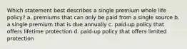 Which statement best describes a single premium whole life policy? a. premiums that can only be paid from a single source b. a single premium that is due annually c. paid-up policy that offers lifetime protection d. paid-up policy that offers limited protection