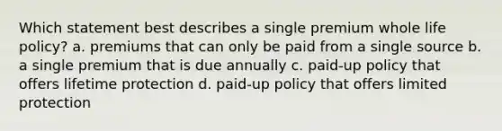 Which statement best describes a single premium whole life policy? a. premiums that can only be paid from a single source b. a single premium that is due annually c. paid-up policy that offers lifetime protection d. paid-up policy that offers limited protection