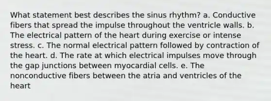 What statement best describes the sinus rhythm? a. Conductive fibers that spread the impulse throughout the ventricle walls. b. The electrical pattern of the heart during exercise or intense stress. c. The normal electrical pattern followed by contraction of the heart. d. The rate at which electrical impulses move through the gap junctions between myocardial cells. e. The nonconductive fibers between the atria and ventricles of the heart