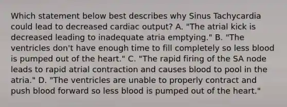 Which statement below best describes why Sinus Tachycardia could lead to decreased <a href='https://www.questionai.com/knowledge/kyxUJGvw35-cardiac-output' class='anchor-knowledge'>cardiac output</a>? A. "The atrial kick is decreased leading to inadequate atria emptying." B. "The ventricles don't have enough time to fill completely so less blood is pumped out of <a href='https://www.questionai.com/knowledge/kya8ocqc6o-the-heart' class='anchor-knowledge'>the heart</a>." C. "The rapid firing of the SA node leads to rapid atrial contraction and causes blood to pool in the atria." D. "The ventricles are unable to properly contract and push blood forward so less blood is pumped out of the heart."