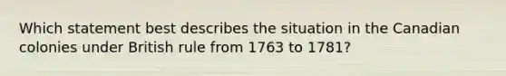 Which statement best describes the situation in the Canadian colonies under British rule from 1763 to 1781?