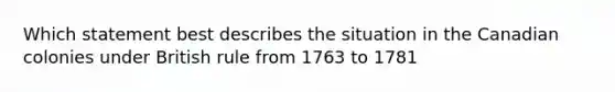 Which statement best describes the situation in the Canadian colonies under British rule from 1763 to 1781