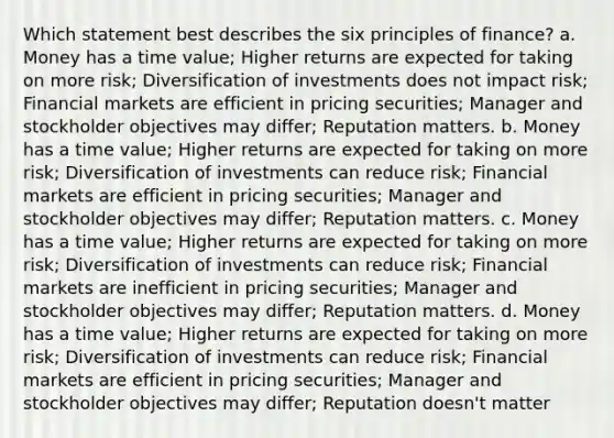 Which statement best describes the six principles of finance? a. Money has a time value; Higher returns are expected for taking on more risk; Diversification of investments does not impact risk; Financial markets are efficient in pricing securities; Manager and stockholder objectives may differ; Reputation matters. b. Money has a time value; Higher returns are expected for taking on more risk; Diversification of investments can reduce risk; Financial markets are efficient in pricing securities; Manager and stockholder objectives may differ; Reputation matters. c. Money has a time value; Higher returns are expected for taking on more risk; Diversification of investments can reduce risk; Financial markets are inefficient in pricing securities; Manager and stockholder objectives may differ; Reputation matters. d. Money has a time value; Higher returns are expected for taking on more risk; Diversification of investments can reduce risk; Financial markets are efficient in pricing securities; Manager and stockholder objectives may differ; Reputation doesn't matter