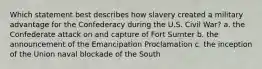 Which statement best describes how slavery created a military advantage for the Confederacy during the U.S. Civil War? a. the Confederate attack on and capture of Fort Sumter b. the announcement of the Emancipation Proclamation c. the inception of the Union naval blockade of the South